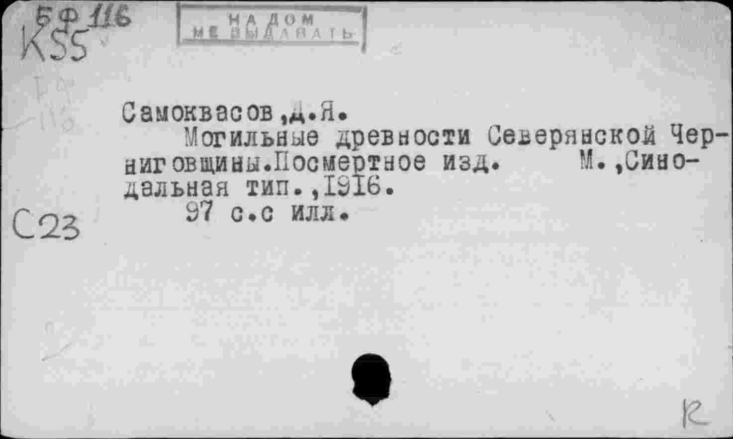 ﻿І НАЛОМ
I XL
Самоквасов,д.Я.
Могильные древности Северянской Черниговщины.Посмертное изд. М.,Синодальная тип. ,1016.
37 с.с илл.